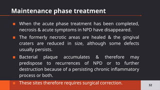 Maintenance phase treatment
▪ When the acute phase treatment has been completed,
necrosis & acute symptoms in NPD have disappeared.
▪ The formerly necrotic areas are healed & the gingival
craters are reduced in size, although some defects
usually persists.
▪ Bacterial plaque accumulates & therefore may
predispose to recurrences of NPD or to further
destruction because of a persisting chronic inflammatory
process or both.
▪ These sites therefore requires surgical correction. 32
 