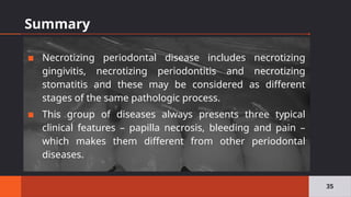Summary
▪ Necrotizing periodontal disease includes necrotizing
gingivitis, necrotizing periodontitis and necrotizing
stomatitis and these may be considered as different
stages of the same pathologic process.
▪ This group of diseases always presents three typical
clinical features – papilla necrosis, bleeding and pain –
which makes them different from other periodontal
diseases.
35
 