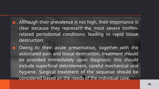 ▪ Although their prevalence is not high, their importance is
clear because they represent the most severe biofilm-
related periodontal conditions, leading to rapid tissue
destruction.
▪ Owing to their acute presentation, together with the
associated pain and tissue destruction, treatment should
be provided immediately upon diagnosis; this should
include superficial debridement, careful mechanical oral
hygiene. Surgical treatment of the sequelae should be
considered based on the needs of the individual case.
36
 