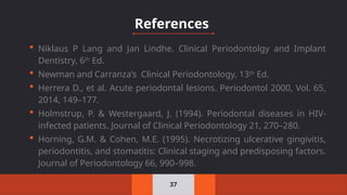  Niklaus P Lang and Jan Lindhe. Clinical Periodontolgy and Implant
Dentistry, 6th
Ed.
 Newman and Carranza’s Clinical Periodontology, 13th
Ed.
 Herrera D., et al. Acute periodontal lesions. Periodontol 2000, Vol. 65,
2014, 149–177.
 Holmstrup, P. & Westergaard, J. (1994). Periodontal diseases in HIV‐
infected patients. Journal of Clinical Periodontology 21, 270–280.
 Horning, G.M. & Cohen, M.E. (1995). Necrotizing ulcerative gingivitis,
periodontitis, and stomatitis: Clinical staging and predisposing factors.
Journal of Periodontology 66, 990–998.
37
References
 