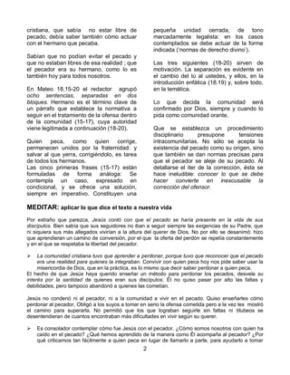 2 
cristiana, que sabía no estar libre de pecado, debía saber también cómo actuar con el hermano que pecaba. Sabían que no podían evitar el pecado y que no estaban libres de esa realidad ; que el pecador era su hermano, como lo es también hoy para todos nosotros. En Mateo 18,15-20 el redactor agrupó ocho sentencias, separadas en dos bloques. Hermano es el término clave de un párrafo que establece la normativa a seguir en el tratamiento de la ofensa dentro de la comunidad (15-17), cuya autoridad viene legitimada a continuación (18-20). Quien peca, como quien corrige, permanecen unidos por la fraternidad: y salvar al que yerra, corrigiéndolo, es tarea de todos los hermanos. Las cinco primeras frases (15-17) están formuladas de forma análoga: Se contempla un caso, expresado en condicional, y se ofrece una solución, siempre en imperativo. Constituyen una pequeña unidad cerrada, de tono marcadamente legalista: en los casos contemplados se debe actuar de la forma indicada (‘normas de derecho divino’). Las tres siguientes (18-20) sirven de motivación. La separación es evidente en el cambio del tú al ustedes, y ellos, en la introducción enfática (18.19) y, sobre todo, en la temática. Lo que decida la comunidad será confirmado por Dios, siempre y cuando lo pida como comunidad orante. Que se establezca un procedimiento disciplinario presupone tensiones intracomunitarias. No sólo se acepta la existencia del pecado como su origen, sino que también se dan normas precisas para que el pecador se aleje de su pecado. Al detallarse el iter de la corrección, ésta se hace ineludible: conocer lo que se debe hacer convierte en inexcusable la corrección del ofensor. MEDITAR: aplicar lo que dice el texto a nuestra vida Por extraño que parezca, Jesús contó con que el pecado se haría presente en la vida de sus discípulos. Bien sabía que sus seguidores no iban a seguir siempre las exigencias de su Padre, que ni siquiera sus más allegados vivirían a la altura del querer de Dios. No por ello se desanimó: hizo que aprendieran un camino de conversión, por el que la oferta del perdón se repetía constantemente y en el que se respetaba la libertad del pecador.  La comunidad cristiana tuvo que aprender a perdonar, porque tuvo que reconocer que el pecado era una realidad para quienes la integraban. Convivir con quien peca hoy nos pide saber usar la misericordia de Dios, que en la práctica, es lo mismo que decir saber perdonar a quien peca. El hecho de que Jesús haya querido enseñar un método para perdonar los pecados, desvela su interés por la santidad de quienes eran sus discípulos: Él no quiso pasar por alto las faltas y debilidades, pero tampoco abandonó a quienes las cometían. 
Jesús no condenó ni al pecador, ni a la comunidad a vivir en el pecado. Quiso enseñarles cómo perdonar al pecador, Obligó a los suyos a tomar en serio la ofensa cometida pero a la vez les mostró el camino para superarla. No permitió que los que lograban seguirle sin faltas ni titubeos se desentendieran de cuantos encontraban más dificultades en vivir según su querer.  Es consolador contemplar cómo fue Jesús con el pecador. ¿Cómo somos nosotros con quien ha caído en el pecado? ¿Qué hemos aprendido de la manera como Él acompaña al pecador? ¿Por qué criticamos tan fácilmente a quien peca en lugar de llamarlo a parte, para ayudarlo a tomar  