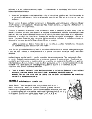 4 
unida en la fe, no podemos ser escuchados… La hermandad, el vivir unidos en Cristo es nuestra garantía y nuestra fortaleza. 
 Jesús nos promete escuchar nuestra oración en la medida que nosotros nos comprometemos en la conversión del hermano caído en el pecado, que vive sin Dios en su conciencia y en sus acciones. Orar en nombre de Jesús es haber comprendido el discipulado. La oración que no esté precedida por el esfuerzo de hacer nuestros los intereses de Dios, no será atendida… porque no está hecha en su nombre ni cuenta con su presencia. Orar con la seguridad de alcanzar lo que se desea, es tener la seguridad de haber hecho lo que se debía. La promesa de Jesús no acaba aquí. A pesar de la presencia del pecador, la comunidad que lo atiende y perdona, no sólo obtendrá cuanto pida en nombre de Jesús, sino que Le tendrá a Él mismo, como nos lo prometió. Su compromiso es estar con sus hermanos que se reconocen ‘hijos de su padre’ y hermanos de verdad unos con otros. La hermandad se verifica en el verdadero empeño por recuperar al hermano que se ha ido y está perdido por el pecado.  ¿Cómo queremos que Dios se interese por lo que nos falta, si nosotros no nos hemos interesado por los hombres que no le reconocen como Padre? Sólo por eso, por tener hermanos que no se desinteresarán de nosotros, aunque les hayamos dejado - sólo por eso- merece la pena pertenecer a la Iglesia, comunidad en la que Cristo Jesús está presente. 
Jesús comparte nuestra oración y nuestra necesidad siempre que oramos. Para poder pedir a Dios en nombre de Jesús cuanto necesitemos, tenemos que ser parte de su comunidad y fortalecerla con nuestra fe, que no se queda en palabras, sino que se verifica con obras concretas a favor de quienes más nos necesite. Ser discípulo de Jesús, cueste lo que cueste, y vivir en común nuestro esfuerzo de fidelidad, codo a codo con quien está obligado a ayudarnos cuando lo necesitemos, es una exigencias para quienes seguimos al Maestro.  Tener a nuestro hermano como responsabilidad y su pecado personal como nuestro quehacer, nos hace tener a Dios como Padre y a Jesús en medio de nosotros. Nuestro Dios no nos exige más de cuanto nos ha dado; pero tampoco va a pedirnos menos de lo que podemos darle. ORAMOS este texto con nuestra vida 
Señor Jesús, Tú sabes que somos incapaces de vivir el amor 
como Tú lo viviste… Perdona el individualismo que nos paraliza. 
Danos fuerza para formar de verdad comunidades cristianas, que con tu Espíritu signifiquen en nuestros ambientes y gracias porque por Ti y en Ti somos escuchados por nuestro Padre Dios. ¡A M É N! 