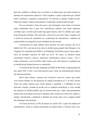partir daí, estabelece o diálogo com os ouvintes e as linhas gerais que ainda norteiam as
aberturas das transmissões esportivas. Tuma completa o cenário explicando que à direita
estão os paulistas, à esquerda, os paranaenses. No intervalo, as equipes mudam de lado.
Nada mais simples e objetivo para garantir a vizualização mental do palco da ação.
Em suas narrações, Tuma não usava o gol prolongado, como fazem os locutores
atuais, competindo entre si para criar características próprias, uma marca registrada.
Acreditava que o ouvinte queria saber logo quem marcou, como foi, detalhes que o grito
de gol demorado retardaria. Por outro lado, o fato de ter que narrar todas as jogadas sem
o auxílio de recursos de sonoplastia ou a colaboração de comentaristas e repórteres de
campo também era empecilho ao grito triunfante de mais um gol.
O pioneirismo do rádio também esteve presente em outros esportes, não só no
futebol. Em 1921, uma luta de boxe entre os célebres pesos-pesados Jack Dempsey e Joe
Carpentier foi transmitida pela KDK-A, de Pittsburgh, Pensilvânia, poucos meses após o
início da atividade comercial do rádio nos EUA. No início, os pioneiros foram
considerados lunáticos, malucos, impostores, mistificadores, bruxos, loucos... Com o
tempo, alcançaram o status de ídolos sendo, muitas vezes, mais famosos e assediados que
os esportistas que proporcionavam os espetáculos.
A Corrida de São Silvestre, disputada na Cidade de São Paulo a cada passagem de
ano, desde 1924, à noite e com outro percurso que o atual, era transmitida pela maioria
das emissoras paulistas.
Havia muito charme e glamour nas irradiações esportivas, mesmo que muitas
vezes fossem forjadas ou não passassem de simples brincadeiras de 1º de abril. Nicolau
Tuma tem muitas histórias para contar! Quanto à qualidade e à fidelidade do som,
deixavam a desejar, variando de acordo com as condições atmosféricas e a boa vontade
das empresas de telefonia pública que, da mesma forma que o rádio, eram principiantes
naquele tipo de prestação de serviços. Qualquer chuva acabava em festival de estáticas e
chiados, reproduzindo e ampliando o ribombar dos trovões após criar a imagem mental
dos relâmpagos com perfeição.
O Circuito da Gávea, no Rio de Janeiro era, desde 1933, o palco dos adeptos do
automobilismo, sendo as corridas transmitidas por Renato Murce e Nicolau Tuma. Este,

11

 