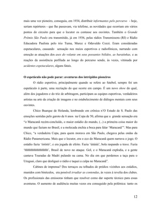 mais uma vez pioneiro, conseguiu, em 1934, distribuir informantes pelo percurso - hoje,
seriam repórteres - que lhe passavam, via telefone, as novidades que ocorriam em vários
pontos do circuito para que o locutor os contasse aos ouvintes. Também o Grande
Prêmio São Paulo era transmitido, já em 1936, pelas rádios Transmissora (RJ) e Rádio
Educadora Paulista pelo trio Tuma, Murce e Oduvaldo Cozzi. Eram consideradas
espetaculares, causando sensação nos meios esportivos e radiofônicos, narrando com
emoção as atuações dos ases do volante em seus possantes bólidos, as baratinhas, e as
reações da assistência perfilada ao longo do percurso sendo, às vezes, vitimada por
acidentes espetaculares, alguns fatais.

O espetáculo não pode parar: aventuras dos intrépidos pioneiros
O rádio esportivo, principalmente quando se refere ao futebol, sempre foi um
espetáculo à parte, uma recriação do que ocorre em campo. É um novo show do qual,
além dos jogadores e do trio de arbitragem, participam as equipes esportivas, verdadeiros
artistas na arte da criação de imagens e no estabelecimento de diálogos mentais com seus
ouvintes.
Chico Buarque de Holanda, lembrando em crônica n’O Estado de S. Paulo das
emoções sentidas pelo garoto de 6 anos na Copa de 50, afirma que a grande sensação era
“o Maracanã recém-concluído, o maior estádio do mundo, (...) a primeira coisa maior do
mundo que faziam no Brasil, e a molecada enchia a boca para falar ‘Maracanã’”. Mas para
Chico, “a verdadeira Copa, para quem morava em São Paulo, chegava pelas ondas da
Rádio Panamericana. Mais que o locutor, era o eco do Maracanã quem narrava o jogo. O
estádio fazia ‘óóóóó’, e era jogada de efeito. Fazia ‘úúúúú’, bola raspando a trave. Fazia
‘hhhhhhhhhhhhhhh’, Brasil de novo no ataque. Gol, e o Maracanã explodia, e a gente
cantava Touradas de Madri pulando na cama. No dia em que perdemos a taça para o
Uruguai, claro que desliguei o rádio e taquei a culpa no Maracanã”.
Cabines de imprensa? Dos terraços ou telhados de prédios vizinhos aos estádios,
munidos com binóculos, era possível irradiar as contendas, às vezes à revelia dos clubes.
Os profissionais das emissoras tinham que resolver como dar suporte técnico para essas
aventuras. O aumento de audiência muitas vezes era conseguido pela polêmica: tanto os

12

 