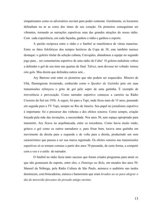 simpatizantes como os adversários ouviam para poder contestar. Geralmente, os locutores
defendiam no ar as cores dos times de seu coração. Os pioneiros conseguiram ser
vibrantes, tornando as narrações esportivas uma das grandes atrações do nosso rádio.
Com cada experiência, em cada façanha, ganhou o rádio e ganhou o esporte.
A paixão recíproca entre o rádio e o futebol se manifestava de várias maneiras.
Entre os fatos folclóricos dos tempos heróicos da Copa de 38, este também merece
destaque: o goleiro titular da seleção cubana, Carvajales, abandonou a equipe no segundo
jogo para... ser comentarista esportivo de uma rádio de Cuba! O goleiro-radialista voltou
a defender o gol de seu time nas quartas de final. Talvez, nem devesse ter voltado: tomou
oito gols. Mas dizem que defendeu outros sete...
Ary Barroso está entre os pioneiros que não podem ser esquecidos. Mineiro de
Ubá, flamenguista inveterado, conhecido como o Speaker da Gaitinha pois em suas
transmissões reforçava o grito de gol pelo sopro de uma gaitinha. É exemplo de
irreverência e provocação. Como narrador esportivo começou a carreira na Rádio
Cruzeiro do Sul em 1936. A seguir, foi para a Tupi, onde ficou mais de 15 anos, passando
em seguida para a TV Tupi, sempre no Rio de Janeiro. Seu papel no jornalismo esportivo
é importante: foi o precursor das vinhetas e dos efeitos sonoros. Como sempre, criação
forçada pela mãe das invenções, a necessidade. Nos anos 30, sem espaço apropriado para
transmitir, Ary ficava na arquibancada, entre os torcedores. Como havia muito ruído,
gritava o gol como os outros narradores e, para frisar bem, tocava uma gaitinha em
movimento da direita para a esquerda e de volta para a direita, produzindo um som
característico que passou a ser sua marca registrada. Os efeitos sonoros nas transmissões
esportivas só se tornam comuns a partir dos anos 70 passando, de certa forma, a competir
com a voz e o estilo do narrador.
O futebol no rádio fazia tanto sucesso que foram criados programas para atrair os
que não gostassem do esporte, entre eles, o Domingo na Bola, em meados dos anos 50.
Manoel da Nóbrega, pela Rádio Cultura de São Paulo, animava o auditório nas tardes
dominicais, com brincadeiras, música e humorismo que eram levados ao ar para alegrar o
dia do merecido descanso do prezado amigo ouvinte.

13

 
