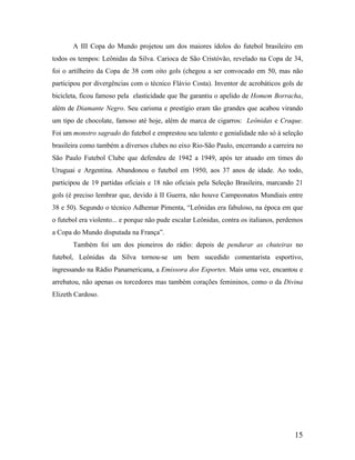 A III Copa do Mundo projetou um dos maiores ídolos do futebol brasileiro em
todos os tempos: Leônidas da Silva. Carioca de São Cristóvão, revelado na Copa de 34,
foi o artilheiro da Copa de 38 com oito gols (chegou a ser convocado em 50, mas não
participou por divergências com o técnico Flávio Costa). Inventor de acrobáticos gols de
bicicleta, ficou famoso pela elasticidade que lhe garantiu o apelido de Homem Borracha,
além de Diamante Negro. Seu carisma e prestígio eram tão grandes que acabou virando
um tipo de chocolate, famoso até hoje, além de marca de cigarros: Leônidas e Craque.
Foi um monstro sagrado do futebol e emprestou seu talento e genialidade não só à seleção
brasileira como também a diversos clubes no eixo Rio-São Paulo, encerrando a carreira no
São Paulo Futebol Clube que defendeu de 1942 a 1949, após ter atuado em times do
Uruguai e Argentina. Abandonou o futebol em 1950, aos 37 anos de idade. Ao todo,
participou de 19 partidas oficiais e 18 não oficiais pela Seleção Brasileira, marcando 21
gols (é preciso lembrar que, devido à II Guerra, não houve Campeonatos Mundiais entre
38 e 50). Segundo o técnico Adhemar Pimenta, “Leônidas era fabuloso, na época em que
o futebol era violento... e porque não pude escalar Leônidas, contra os italianos, perdemos
a Copa do Mundo disputada na França”.
Também foi um dos pioneiros do rádio: depois de pendurar as chuteiras no
futebol, Leônidas da Silva tornou-se um bem sucedido comentarista esportivo,
ingressando na Rádio Panamericana, a Emissora dos Esportes. Mais uma vez, encantou e
arrebatou, não apenas os torcedores mas também corações femininos, como o da Divina
Elizeth Cardoso.

15

 