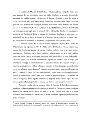 O Campeonato Mundial de Futebol de 1938, realizado na França foi palco, fora
das quadras, de um importante marco do rádio brasileiro: a primeira transmissão
esportiva, em cadeia nacional, diretamente da Europa. Os cinco prélios dos quais o
scratch brasileiro participou, mais o match final que decidiu o certamen, foram irradiados
para a Cadeia de Emissoras Buyngton. Formada pelas rádios Clube do Brasil e Cruzeiro
do Sul do Rio de Janeiro, Cosmos e Cruzeiro do Sul de São Paulo, além da Rádio Clube
de Santos, em colaboração com os jornais O Globo e Jornal dos Sports, sob o patrocínio
exclusivo do Cassino da Urca, o sucesso foi imediato. Conforme o team patrício,
constituído por moços fortes, fazia cair os adversários, outras emissoras, de norte a sul,
de leste a oeste do país foram se integrando à performance espetacular do rádio.
O autor da façanha foi o locutor paulista Leonardo Gagliano Neto, titular do
Departamento de Esportes da PRA-3 - Rádio Clube do Brasil do Rio de Janeiro que,
apesar das limitações técnicas da época, irradiou tudinho para o prezado amigo
radioouvinte. Gagliano era o único radialista sul-americano em ação nos estádios
franceses. Assim como o Brasil era o único time participante abaixo da linha do Equador.
“Naquele tempo, não existiam comentaristas, repórter de campo e toda a equipe que
atualmente participa de uma transmissão. O locutor na maioria das vezes era obrigado a
ficar nas gerais, junto ao público, à beira do gramado, na linha de campo e, quando tinha
sorte, nos telhados das redondezas” afirmaria, anos mais tarde, rememorando seu feito
para O Estado de S. Paulo. Em 1938, as transmissões radiofônicas eram feitas diretamente
através de emissoras de Ondas Curtas, com sistema de antenas dirigidas. “Ao contrário do
que se divulgou no Brasil, aquelas transmissões chegaram muito bem até aqui e eu, pelo
menos, ganhava bem, naquela época em que Ary Barroso começava como locutor”.
Transmitir partidas internacionais de países da América do Sul não era nenhuma
novidade: os locutores esportivos já estavam acostumados. Formar cadeias de emissoras
também era comum desde o início dos anos 30. E, na Copa da Itália, em 34, o rádio
italiano já havia transmitido a partida final. A proeza foi irradiar a participação nacional em
terras européias.
*

Gisela Swetlana Ortriwano é jornalista, doutora em Ciências da Comunicação e professora de
Radiojornalismo da Escola de Comunicações e Artes da Universidade de São Paulo. Autora de A

2

 