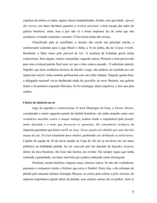 expulsos de ambos os lados, alguns checos hospitalizados, feridos com gravidade. Apesar
dos nervos, um lance duvidoso garantiu a victória nacional: a bola escapa das mãos do
goleiro brasileiro, entra, mas o juiz não vê e nossa imprensa faz de conta que não
aconteceu, evitando comentar o assunto. O tira-teima ainda não existia...
Classificado para as semifinais, o técnico não escala sua principal estrela, o
centroavante Leônidas para o jogo Brasil x Itália, a 16 de junho, dia de Corpus Cristhi.
Resultado: a Itália vence pelo placard de 2x1. A ausência de Leônidas gerou muita
controvérsia. Para alguns, estaria contundido; segundo outros, Pimenta o teria preservado
para uma eventual partida final uma vez que o time estava cansado. O substituto natural,
Niginho, que teria condições técnicas de decidir o jogo, não poderia ser escalado por um
imprevisto risível: tinha contrato profissional com um clube italiano. Naquela quinta-feira,
a delegação nacional viu-se desfalcada ainda do guardião da meta Batatais, seu goleiro
titular e do ponteiro esquerdo Hércules. Se foi estratégia, tática esportiva, o tiro saiu pela
culatra.

Cheiro de mistério no ar
Jogo de segredos e controvérsias. O back Domingos da Guia, o Divino Mestre,
considerado o maior zagueiro-central do futebol brasileiro, até então atuando como uma
verdadeira muralha contra o ataque inimigo, acabou sendo o responsável pelo penalty
muito discutido e o tento que favoreceu os oponentes. Os comentários technicos da
imprensa garantiam que houve mellé na área. Nosso quadro foi abatido por uma decisão
iníqua do juiz. O crack raramente dava chutões, preferindo sair driblando os adversários.
Capitão da equipe de 38 (já havia atuado na Copa de 34) ele se envolveu em um lance
polêmico na malfadada partida. Ao ser cutucado por um atacante da Squadra Azzurra,
dentro da área brasileira, Da Guia não hesitou em revidar. Ele sempre negou que tenha
cometido a penalidade, em lance sem bola que acabou conhecido como domingada.
Histórias, muitas histórias, trágicas umas, cômicas outras. Se não são verdadeiras,
passaram a enriquecer muito o folclore que cerca o futebol. Entre elas, a da cobrança do
pênalti pelo atacante italiano Giuseppe Meazza: ao correr para cobrar a falta máxima, de
suprema importância àquela altura da partida, seus calções caíram até os joelhos. Sem se

5

 