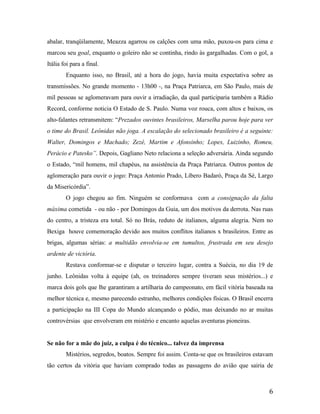 abalar, tranqüilamente, Meazza agarrou os calções com uma mão, puxou-os para cima e
marcou seu goal, enquanto o goleiro não se continha, rindo às gargalhadas. Com o gol, a
Itália foi para a final.
Enquanto isso, no Brasil, até a hora do jogo, havia muita expectativa sobre as
transmissões. No grande momento - 13h00 -, na Praça Patriarca, em São Paulo, mais de
mil pessoas se aglomeravam para ouvir a irradiação, da qual participaria também a Rádio
Record, conforme noticia O Estado de S. Paulo. Numa voz rouca, com altos e baixos, os
alto-falantes retransmitem: “Prezados ouvintes brasileiros, Marselha parou hoje para ver
o time do Brasil. Leônidas não joga. A escalação do selecionado brasileiro é a seguinte:
Walter, Domingos e Machado; Zezé, Martim e Afonsinho; Lopes, Luizinho, Romeu,
Perácio e Patesko”. Depois, Gagliano Neto relaciona a seleção adversária. Ainda segundo
o Estado, “mil homens, mil chapéus, na assistência da Praça Patriarca. Outros pontos de
aglomeração para ouvir o jogo: Praça Antonio Prado, Líbero Badaró, Praça da Sé, Largo
da Misericórdia”.
O jogo chegou ao fim. Ninguém se conformava com a consignação da falta
máxima cometida - ou não - por Domingos da Guia, um dos motivos da derrota. Nas ruas
do centro, a tristeza era total. Só no Brás, reduto de italianos, alguma alegria. Nem no
Bexiga houve comemoração devido aos muitos conflitos italianos x brasileiros. Entre as
brigas, algumas sérias: a multidão envolvia-se em tumultos, frustrada em seu desejo
ardente de victória.
Restava conformar-se e disputar o terceiro lugar, contra a Suécia, no dia 19 de
junho. Leônidas volta à equipe (ah, os treinadores sempre tiveram seus mistérios...) e
marca dois gols que lhe garantiram a artilharia do campeonato, em fácil vitória baseada na
melhor técnica e, mesmo parecendo estranho, melhores condições físicas. O Brasil encerra
a participação na III Copa do Mundo alcançando o pódio, mas deixando no ar muitas
controvérsias que envolveram em mistério e encanto aquelas aventuras pioneiras.

Se não for a mãe do juiz, a culpa é do técnico... talvez da imprensa
Mistérios, segredos, boatos. Sempre foi assim. Conta-se que os brasileiros estavam
tão certos da vitória que haviam comprado todas as passagens do avião que sairia de

6

 