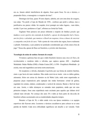 era eu. Jamais admiti interferência de alguém, fosse quem fosse. Eu era o técnico, o
preparador físico, o massagista e o roupeiro do time”.
Domingos da Guia, quase 30 anos depois, admitia, até com uma dose de exagero,
sua culpa. “Eu perdi a Copa do Mundo de 1938... confesso que perdi a cabeça, mas a
justificativa me parece válida: fui cuspido, levei pontapé em todos lugares... num deles,
revidei. E por isso, perdemos a Copa”, afirmava ao Jornal da Tarde.
Gagliano Neto pensava um pouco diferente a respeito do fatídico penalty que
mudou o score sportivo da contenda de football e, apesar do desempenho leal e bravo,
um tiro forte e calculado, que manteve o Brasil em suspense, tirou a chance de encerrar
a campanha com fecho de ouro. “Sob o ponto de vista estrito das regras, houve realmente
o pênalti. Entretanto, o juiz poderia ter perdoado considerando que a bola estava fora de
jogo.” Nesse dia, apesar de Deus ser brasileiro, o jeitinho não funcionou.

Tecnologia da usina de sonhos: formato de oração
Vivíamos a gloriosa fase em que o rádio brasileiro iniciava seus Anos de Ouro, do
revolucionário e moderno rádio a válvulas, que captava apenas AM - Amplitude
Modulada: Ondas Médias (OM) e Ondas Curtas (OC). A FM - Freqüência Modulada - já
existia, mas mal engatinhava em terras norte-americanas.
Os receptores a válvula, chamados Capelinha por sua forma de oratório familiar,
eram o que havia de mais moderno. Mas ainda convivia-se muito com os rádios galena,
artesanais, feitos em caixas de charutos ou de Matte Leão, onde eram organizadas as
pequenas peças responsáveis pela captação das ondas hertzianas: cristal de galena,
regulador de contato, indutor, condensador e variável de sintonia. Barato e fácil de fazer
em casa. Assim, o rádio alcançava as camadas mais populares, ainda que em seus
primeiros tempos, fosse uma experiência mais excitante para aqueles que tinham nível
cultural mais elevado. No começo dos anos 30 o rádio já fazia parte do dia-a-dia do
brasileiro urbano acostumado com as modernidades daqueles tempos.
Durante a Copa de 38, o rádio ainda vivia sua época romântica e as equipes
esportivas não ficavam atrás. Locutores e técnicos excediam-se para colocar no ar uma
partida de futebol. Cada nova dificuldade significava um desafio a ser vencido. Todo

8

 