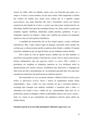 recurso era válido. Subir em telhados, muitas vezes com binóculos para poder ver o
campo e os lances a serem narrados, era dos mais comuns. Pedir emprestado o telefone
dos vizinhos aos estádios que, muitas vezes, cediam não só o aparelho, sempre
graciosamente, mas ainda ofereciam café, bolo e biscoitinhos caseiros aos heróicos
responsáveis pela façanha de irradiar as pelejas que tanto prazer proporcionavam aos
aficionados, também fazia parte das estratégias técnicas. Ou, ainda, escalar os postes para
completar ligações telefônicas clandestinas usando precárias gambiarras. O que a
imaginação sugerisse era tentado e, dando certo, repetido não somente nos programas
esportivos como em outros gêneros radiofônicos.
A qualidade das transmissões não era boa, sempre sujeitas a muitas e diferentes
interferências. Mas o rádio ocupava lugar de destaque, merecendo inteira atenção dos
ouvintes que se esforçavam para decifrar as palavras entre chiados e estalidos. O receptor
Capelinha, instalado na sala, em lugar de honra, era um verdadeiro oratório familiar.
Sob o ponto de vista do aparato técnico, também não era fácil trabalhar: os
microfones eram grandes, pesados e funcionavam a carvão. Socos e murros eram recursos
técnicos indispensáveis para que pegassem melhor, no tranco. Mas a paixão e a
persistência em completar as irradiações esportivas ao vivo auxiliaram muito no
aperfeiçoamento dos recursos técnicos, contribuindo para desenvolver a linguagem do
rádio como um todo e, principalmente, do seu jornalismo que pôde alçar vôos mais altos,
ancorado nas experiências dos profissionais da cobertura esportiva.
Nas transmissões ao vivo, era preciso dominar o infalível jeitinho brasileiro para
driblar as deficiências técnicas. Socos e murros no equipamento surtiam efeitos
surpreendentes... Hoje, o rádio vive outro momento em que é necessário dominar a
tecnologia para conseguir seus melhores resultados: o casamento entre o rádio e a
informática tem trazido à tona o melhor de sua

potencialidade. Mais uma vez, os

profissionais sentem-se obrigados a driblar as dificuldades técnicas com socos e murros...
desta vez, virtuais já que computadores são engenhocas sensíveis, pouco afeitas aos
embates físicos.

Façanhas esportivas de um rádio principiante: filmando o jogo com a voz

9

 