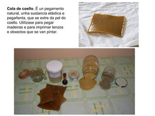 Cola de coello. É un pegamento
natural, unha sustancia elástica e
pegañenta, que se extre da pel do
coello. Utilízase para pegar
madeiras e para imprimar lenzos
e obxectos que se van pintar.
 