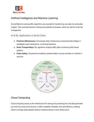 Artificial Intelligence and Machine Learning
AI and Machine Learning (ML) algorithms are essential for transforming raw data into actionable
insights. They automate decision-making and prediction processes, which are vital for smart city
management.
AI & ML Applications in Smart Cities:
● Predictive Maintenance: AI forecasts when infrastructure components like bridges or
streetlights need maintenance, minimizing downtime.
● Smart Transportation: ML algorithms analyze traffic data to enhance public transit
systems.
● Public Safety: AI-powered surveillance systems detect unusual activities or incidents in
real time.
Cloud Computing
Cloud computing serves as the infrastructure for storing and processing the vast data generated
by smart city sensors and devices. It offers scalability, flexibility, and cost-efficiency, enabling
cities to manage large datasets without investing heavily in local infrastructure.
 