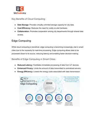 Key Benefits of Cloud Computing:
● Data Storage: Provides virtually unlimited storage capacity for city data.
● Cost Efficiency: Reduces the need for costly on-site hardware.
● Collaboration: Promotes cooperation among city departments through shared data
access.
Edge Computing
While cloud computing is beneficial, edge computing is becoming increasingly vital in smart
cities due to the necessity for real-time processing. Edge computing allows data to be
processed closer to its source, reducing latency and enabling faster decision-making.
Benefits of Edge Computing in Smart Cities:
● Reduced Latency: Facilitates immediate processing of data from IoT devices.
● Enhanced Privacy: Limits the amount of data transmitted to centralized servers.
● Energy Efficiency: Lowers the energy costs associated with data transmission.
 