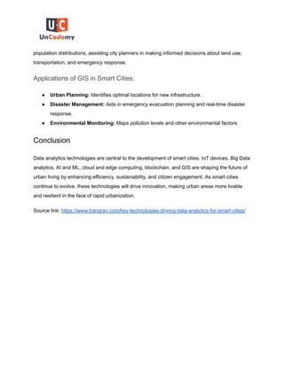 population distributions, assisting city planners in making informed decisions about land use,
transportation, and emergency response.
Applications of GIS in Smart Cities:
● Urban Planning: Identifies optimal locations for new infrastructure.
● Disaster Management: Aids in emergency evacuation planning and real-time disaster
response.
● Environmental Monitoring: Maps pollution levels and other environmental factors.
Conclusion
Data analytics technologies are central to the development of smart cities. IoT devices, Big Data
analytics, AI and ML, cloud and edge computing, blockchain, and GIS are shaping the future of
urban living by enhancing efficiency, sustainability, and citizen engagement. As smart cities
continue to evolve, these technologies will drive innovation, making urban areas more livable
and resilient in the face of rapid urbanization.
Source link: https://www.trangran.com/key-technologies-driving-data-analytics-for-smart-cities/
 