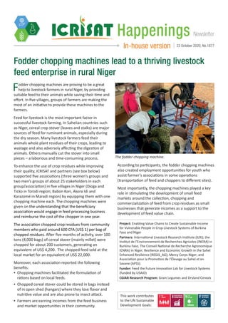 NewsletterHappenings
In-house version 23 October 2020, No.1877
Fodder chopping machines lead to a thriving livestock
feed enterprise in rural Niger
Fodder chopping machines are proving to be a great
help to livestock farmers in rural Niger, by providing
suitable feed to their animals while saving their time and
effort. In five villages, groups of farmers are making the
most of an initiative to provide these machines to the
farmers.
Feed for livestock is the most important factor in
successful livestock farming. In Sahelian countries such
as Niger, cereal crop stover (leaves and stalks) are major
sources of feed for ruminant animals, especially during
the dry season. Many livestock farmers feed their
animals whole plant residues of their crops, leading to
wastage and also adversely affecting the digestion of
animals. Others manually cut the stover into small
pieces – a laborious and time-consuming process.
To enhance the use of crop residues while improving
their quality, ICRISAT and partners (see box below)
supported five associations (three women’s groups and
two men’s groups of about 25 stakeholders in each
group/association) in five villages in Niger (Dioga and
Ticko in Torodi region; Babon Kori, Akora Idi and
Karazomé in Maradi region) by equipping them with one
chopping machine each. The chopping machines were
given on the understanding that the beneficiary
association would engage in feed processing business
and reimburse the cost of the chopper in one year.
The association chopped crop residues from community
members who paid around 600 CFA (US$ 1) per bag of
chopped residues. After five months of activity, over 100
tons (4,000 bags) of cereal stover (mainly millet) were
chopped for about 200 customers, generating an
equivalent of US$ 4,200. The chopped feed sold at the
local market for an equivalent of US$ 22,000.
Moreover, each association reported the following
benefits:
▪▪ Chopping machines facilitated the formulation of
rations based on local feeds.
▪▪ Chopped cereal stover could be stored in bags instead
of in open shed (hangars) where they lose flavor and
nutritive value and are also prone to insect attack.
▪▪ Farmers are earning incomes from the feed business
and market opportunities in their community.
According to participants, the fodder chopping machines
also created employment opportunities for youth who
assist farmer’s associations in some operations
(transportation of feed and choppers to different sites).
Most importantly, the chopping machines played a key
role in stimulating the development of small feed
markets around the collection, chopping and
commercialization of feed from crop residues as small
businesses that generate incomes as a support to the
development of feed value chain.
The fodder chopping machine.
Project: Enabling Value Chains to Create Sustainable Income
for Vulnerable People in Crop-Livestock Systems of Burkina
Faso and Niger
Partners: International Livestock Research Institute (ILRI); the
Institut de l’Environnement de Recherches Agricoles (INERA) in
Burkina Faso, The Conseil National de Recherche Agronomique
(CNRA) in Niger; Resilience and Economic Growth in the Sahel
Enhanced Resilience (REGIS_AG); Mercy Corps Niger; and
Association pour la Promotion de l’Élevage au Sahel et en
Savane (APSS).
Funder: Feed the Future Innovation Lab for Livestock Systems
(funded by USAID)
CGIAR Research Program: Grain Legumes and Dryland Cereals
This work contributes
to the UN Sustainable
Development Goals:
Photo: A Amadou, ICRISAT
 