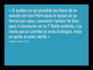 « Si quelqu’un qui possède les biens de ce
monde voit son frère dans le besoin et lui
ferme son cœur, comment l’amour de Dieu
peut-il demeurer en lui ? Petits enfants, n’ai-
mons pas en paroles et avec la langue, mais
en actes et avec vérité. »
La Bible : 1 Jean 3.17-18
 