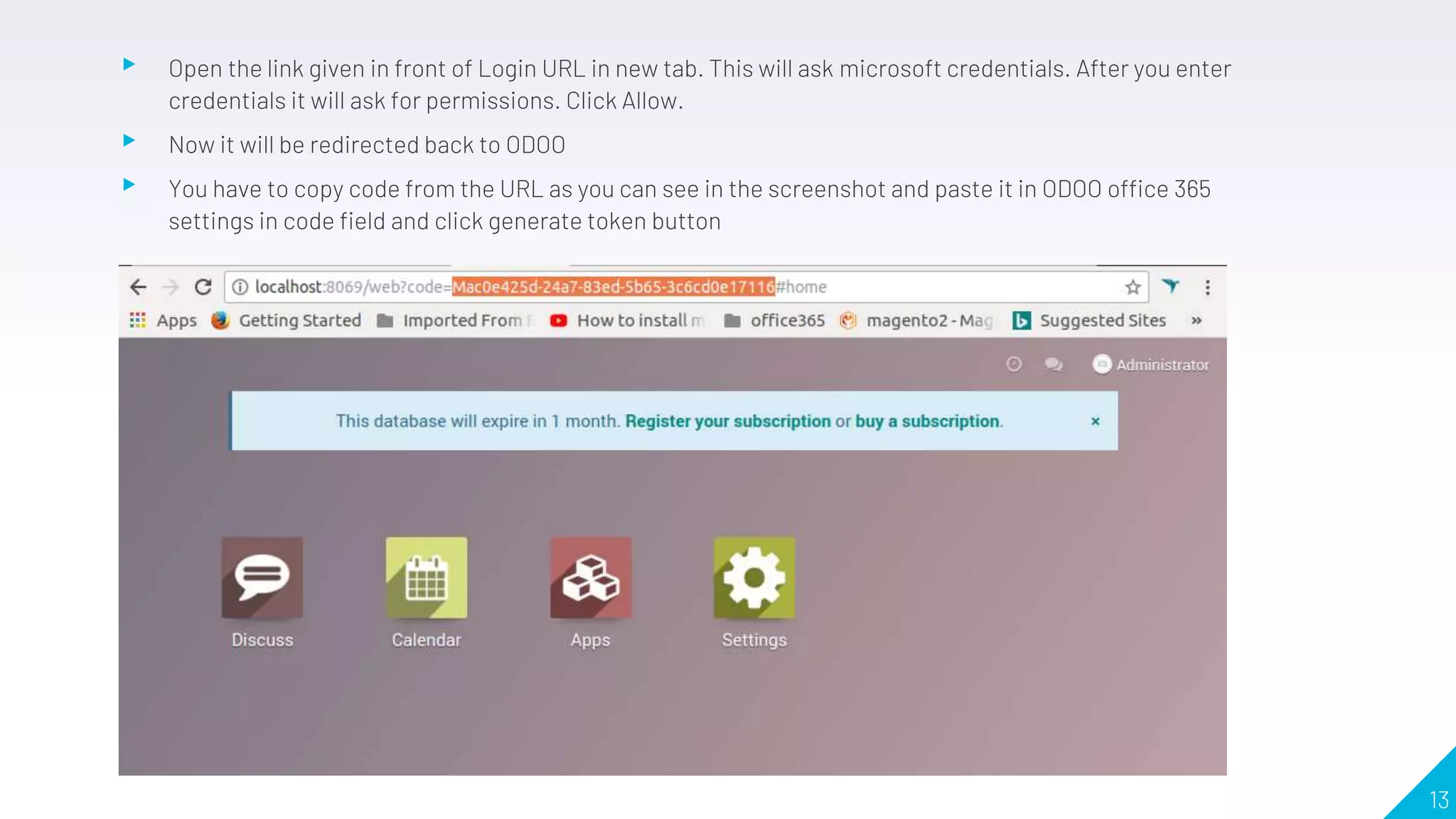 ▸ Open the link given in front of Login URL in new tab. This will ask microsoft credentials. After you enter
credentials it will ask for permissions. Click Allow.
▸ Now it will be redirected back to ODOO
▸ You have to copy code from the URL as you can see in the screenshot and paste it in ODOO office 365
settings in code field and click generate token button
13
 