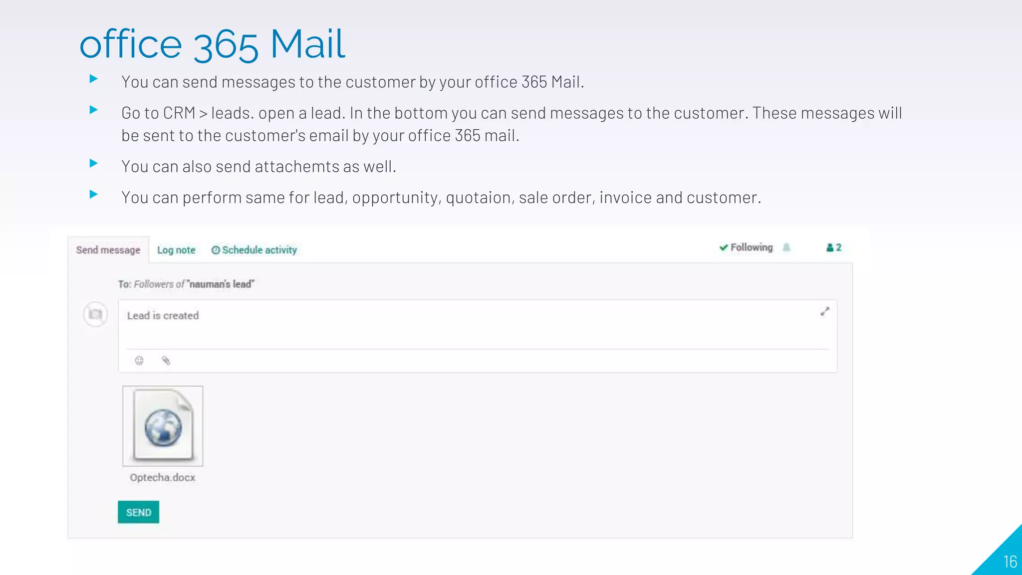 ▸ You can send messages to the customer by your office 365 Mail.
▸ Go to CRM > leads. open a lead. In the bottom you can send messages to the customer. These messages will
be sent to the customer's email by your office 365 mail.
▸ You can also send attachemts as well.
▸ You can perform same for lead, opportunity, quotaion, sale order, invoice and customer.
16
office 365 Mail
 