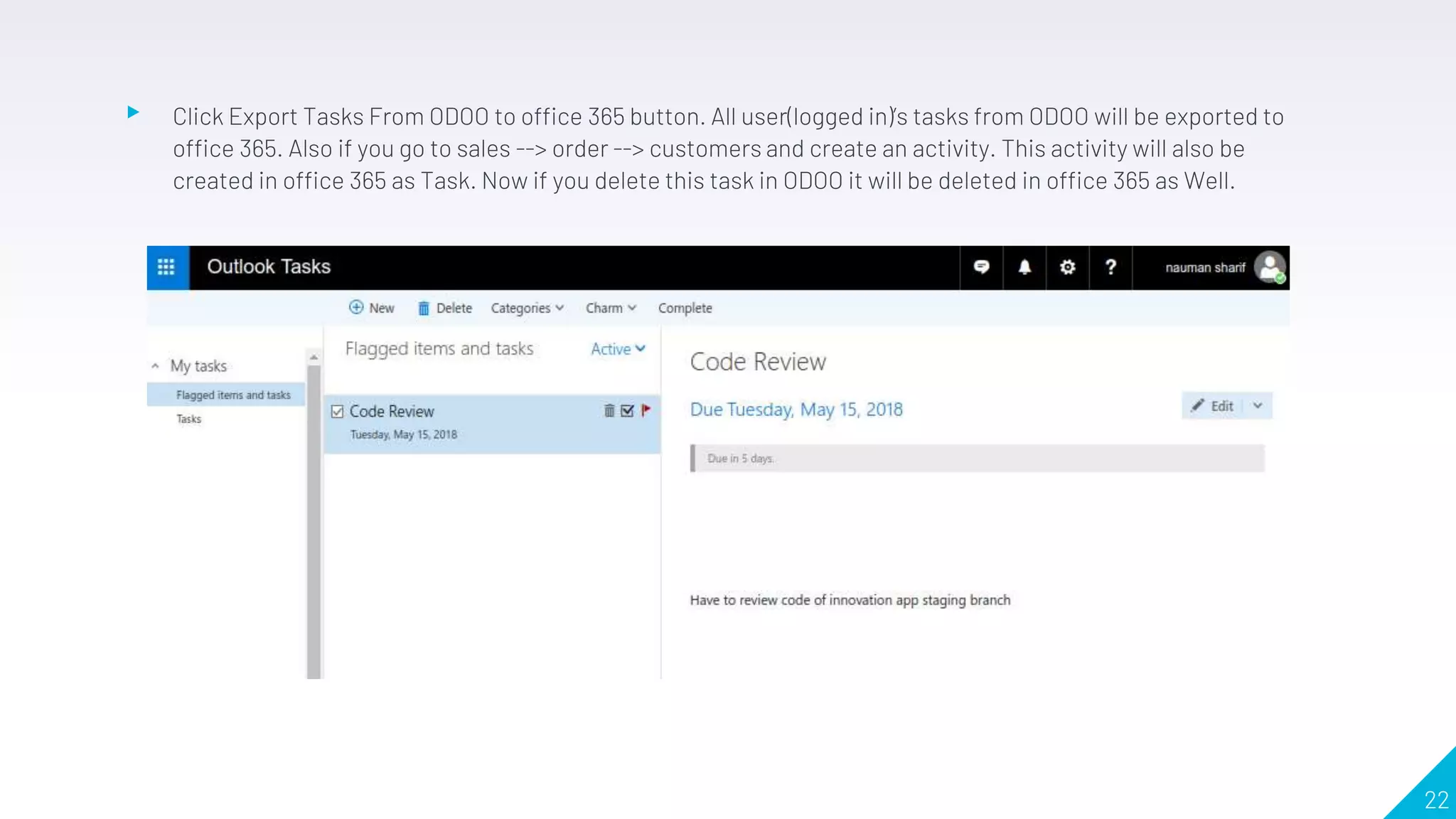 ▸ Click Export Tasks From ODOO to office 365 button. All user(logged in)’s tasks from ODOO will be exported to
office 365. Also if you go to sales --> order --> customers and create an activity. This activity will also be
created in office 365 as Task. Now if you delete this task in ODOO it will be deleted in office 365 as Well.
22
 