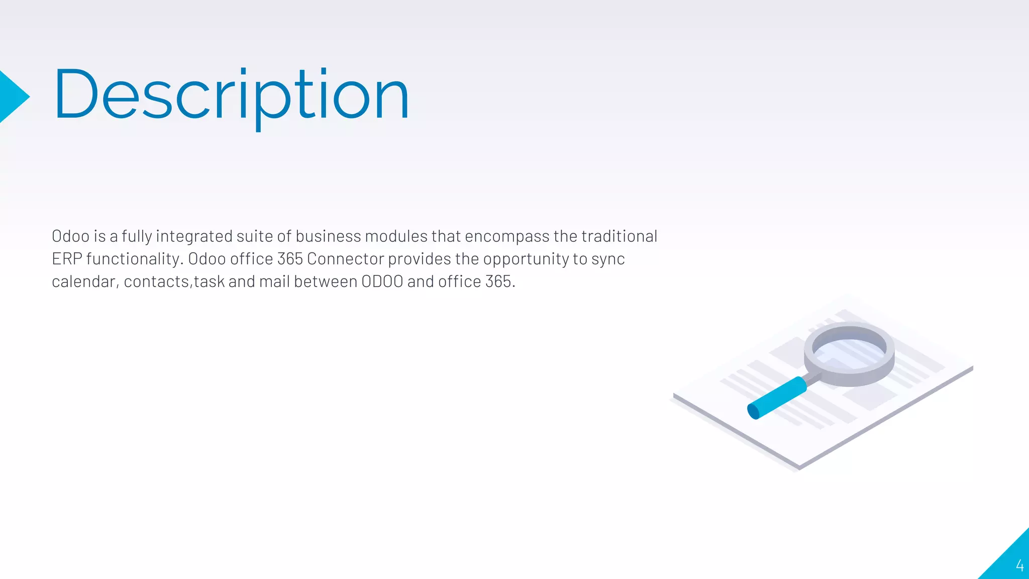 Description
Odoo is a fully integrated suite of business modules that encompass the traditional
ERP functionality. Odoo office 365 Connector provides the opportunity to sync
calendar, contacts,task and mail between ODOO and office 365.
4
 