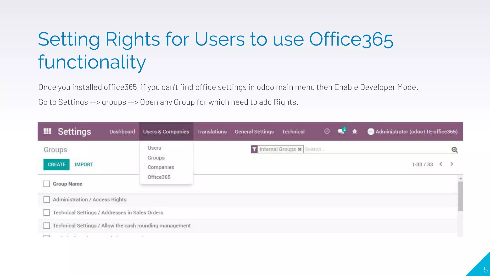 Once you installed office365, if you can't find office settings in odoo main menu then Enable Developer Mode.
Go to Settings --> groups --> Open any Group for which need to add Rights.
5
Setting Rights for Users to use Office365
functionality
 