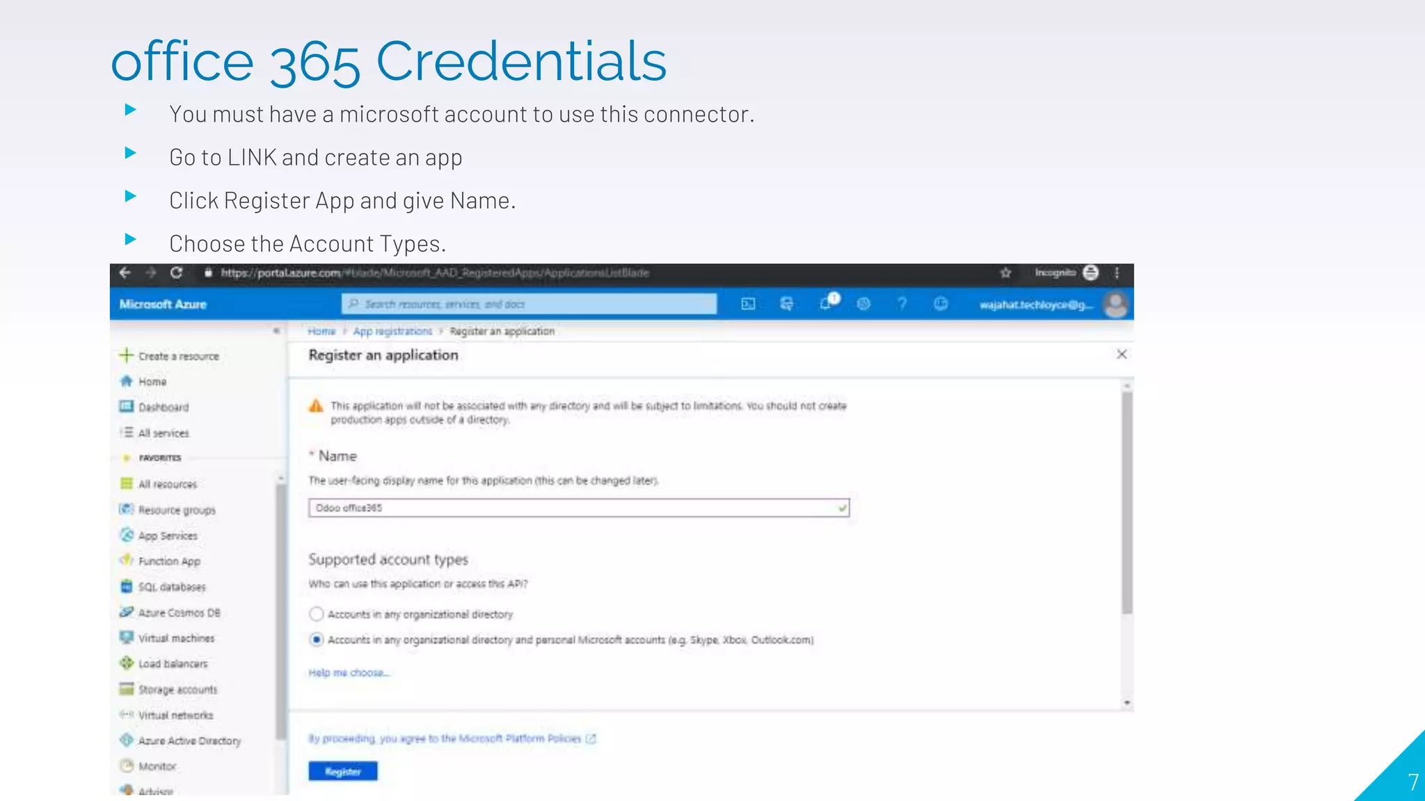 ▸ You must have a microsoft account to use this connector.
▸ Go to LINK and create an app
▸ Click Register App and give Name.
▸ Choose the Account Types.
7
office 365 Credentials
 
