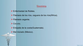 Sinonimia
Enfermedad de Robles.
Filariasis de los ríos, ceguera de los ríos(África).
Filariasis cegante.
Cro-cro.
Erisipela de la costa(Guatemala).
Mal morado (México).
 