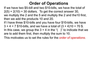 If we have two $5-bill and two $10-bills, we have the total of
2(5) + 2(10) = 30 dollars. To get the correct answer 30,
we multiply the 2 and the 5 and multiply the 2 and the10 first,
then we add the products 10 and 20.
If I have three $10-bills and you have four $10-bills, we have
3 + 4 = 7 $10-bills, and we have a total of (3 + 4)10 = 70 $.
In this case, we group the 3 + 4 in the “( )” to indicate that we
are to add them first, then multiply the sum to 10.
Order of Operations
This motivates us to set the rules for the order of operations.
 
