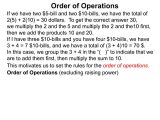 If we have two $5-bill and two $10-bills, we have the total of
2(5) + 2(10) = 30 dollars. To get the correct answer 30,
we multiply the 2 and the 5 and multiply the 2 and the10 first,
then we add the products 10 and 20.
If I have three $10-bills and you have four $10-bills, we have
3 + 4 = 7 $10-bills, and we have a total of (3 + 4)10 = 70 $.
In this case, we group the 3 + 4 in the “( )” to indicate that we
are to add them first, then multiply the sum to 10.
Order of Operations
Order of Operations (excluding raising power)
This motivates us to set the rules for the order of operations.
 
