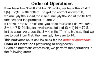If we have two $5-bill and two $10-bills, we have the total of
2(5) + 2(10) = 30 dollars. To get the correct answer 30,
we multiply the 2 and the 5 and multiply the 2 and the10 first,
then we add the products 10 and 20.
If I have three $10-bills and you have four $10-bills, we have
3 + 4 = 7 $10-bills, and we have a total of (3 + 4)10 = 70 $.
In this case, we group the 3 + 4 in the “( )” to indicate that we
are to add them first, then multiply the sum to 10.
Order of Operations
Order of Operations (excluding raising power)
Given an arithmetic expression, we perform the operations in
the following order .
This motivates us to set the rules for the order of operations.
 