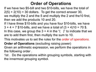 If we have two $5-bill and two $10-bills, we have the total of
2(5) + 2(10) = 30 dollars. To get the correct answer 30,
we multiply the 2 and the 5 and multiply the 2 and the10 first,
then we add the products 10 and 20.
If I have three $10-bills and you have four $10-bills, we have
3 + 4 = 7 $10-bills, and we have a total of (3 + 4)10 = 70 $.
In this case, we group the 3 + 4 in the “( )” to indicate that we
are to add them first, then multiply the sum to 10.
Order of Operations
Order of Operations (excluding raising power)
Given an arithmetic expression, we perform the operations in
the following order .
1st . Do the operations within grouping symbols, starting with
the innermost grouping symbol.
This motivates us to set the rules for the order of operations.
 
