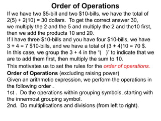 If we have two $5-bill and two $10-bills, we have the total of
2(5) + 2(10) = 30 dollars. To get the correct answer 30,
we multiply the 2 and the 5 and multiply the 2 and the10 first,
then we add the products 10 and 20.
If I have three $10-bills and you have four $10-bills, we have
3 + 4 = 7 $10-bills, and we have a total of (3 + 4)10 = 70 $.
In this case, we group the 3 + 4 in the “( )” to indicate that we
are to add them first, then multiply the sum to 10.
Order of Operations
Order of Operations (excluding raising power)
Given an arithmetic expression, we perform the operations in
the following order .
1st . Do the operations within grouping symbols, starting with
the innermost grouping symbol.
2nd. Do multiplications and divisions (from left to right).
This motivates us to set the rules for the order of operations.
 