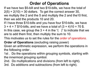 If we have two $5-bill and two $10-bills, we have the total of
2(5) + 2(10) = 30 dollars. To get the correct answer 30,
we multiply the 2 and the 5 and multiply the 2 and the10 first,
then we add the products 10 and 20.
If I have three $10-bills and you have four $10-bills, we have
3 + 4 = 7 $10-bills, and we have a total of (3 + 4)10 = 70 $.
In this case, we group the 3 + 4 in the “( )” to indicate that we
are to add them first, then multiply the sum to 10.
Order of Operations
Order of Operations (excluding raising power)
Given an arithmetic expression, we perform the operations in
the following order .
1st . Do the operations within grouping symbols, starting with
the innermost grouping symbol.
2nd. Do multiplications and divisions (from left to right).
3rd. Do additions and subtractions (from left to right).
This motivates us to set the rules for the order of operations.
 