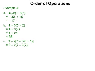 Example A.
a. 4(–8) + 3(5)
= –32 + 15
= –17
c. 9 – 2[7 – 3(6 + 1)]
= 9 – 2[7 – 3(7)]
Order of Operations
b. 4 + 3(5 + 2)
= 4 + 3(7)
= 4 + 21
= 25
 