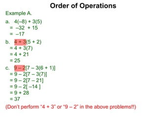 Example A.
a. 4(–8) + 3(5)
= –32 + 15
= –17
c. 9 – 2[7 – 3(6 + 1)]
= 9 – 2[7 – 3(7)]
= 9 – 2[7 – 21]
= 9 – 2[ –14 ]
= 9 + 28
= 37
(Don’t perform “4 + 3” or “9 – 2” in the above problems!!)
Order of Operations
b. 4 + 3(5 + 2)
= 4 + 3(7)
= 4 + 21
= 25
 