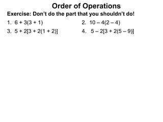 Exercise: Don’t do the part that you shouldn’t do!
1. 6 + 3(3 + 1) 2. 10 – 4(2 – 4)
3. 5 + 2[3 + 2(1 + 2)] 4. 5 – 2[3 + 2(5 – 9)]
Order of Operations
 