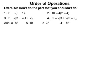 Exercise: Don’t do the part that you shouldn’t do!
1. 6 + 3(3 + 1) 2. 10 – 4(2 – 4)
3. 5 + 2[3 + 2(1 + 2)] 4. 5 – 2[3 + 2(5 – 9)]
Order of Operations
Ans: a. 18 b. 18 c. 23 4. 15
 