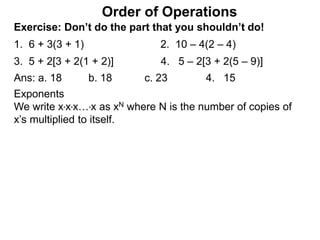Exercise: Don’t do the part that you shouldn’t do!
1. 6 + 3(3 + 1) 2. 10 – 4(2 – 4)
3. 5 + 2[3 + 2(1 + 2)] 4. 5 – 2[3 + 2(5 – 9)]
Order of Operations
Ans: a. 18 b. 18 c. 23 4. 15
Exponents
We write x*x*x…*x as xN where N is the number of copies of
x’s multiplied to itself.
 