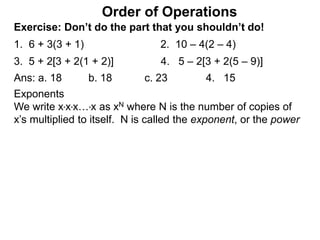 Exercise: Don’t do the part that you shouldn’t do!
1. 6 + 3(3 + 1) 2. 10 – 4(2 – 4)
3. 5 + 2[3 + 2(1 + 2)] 4. 5 – 2[3 + 2(5 – 9)]
Order of Operations
Ans: a. 18 b. 18 c. 23 4. 15
Exponents
We write x*x*x…*x as xN where N is the number of copies of
x’s multiplied to itself. N is called the exponent, or the power
 