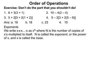 Exercise: Don’t do the part that you shouldn’t do!
1. 6 + 3(3 + 1) 2. 10 – 4(2 – 4)
3. 5 + 2[3 + 2(1 + 2)] 4. 5 – 2[3 + 2(5 – 9)]
Order of Operations
Ans: a. 18 b. 18 c. 23 4. 15
Exponents
We write x*x*x…*x as xN where N is the number of copies of
x’s multiplied to itself. N is called the exponent, or the power
of x, and x is called the base.
 