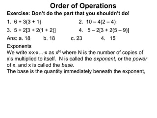 Exercise: Don’t do the part that you shouldn’t do!
1. 6 + 3(3 + 1) 2. 10 – 4(2 – 4)
3. 5 + 2[3 + 2(1 + 2)] 4. 5 – 2[3 + 2(5 – 9)]
Order of Operations
Ans: a. 18 b. 18 c. 23 4. 15
Exponents
We write x*x*x…*x as xN where N is the number of copies of
x’s multiplied to itself. N is called the exponent, or the power
of x, and x is called the base.
The base is the quantity immediately beneath the exponent,
 