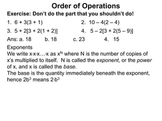 Exercise: Don’t do the part that you shouldn’t do!
1. 6 + 3(3 + 1) 2. 10 – 4(2 – 4)
3. 5 + 2[3 + 2(1 + 2)] 4. 5 – 2[3 + 2(5 – 9)]
Order of Operations
Ans: a. 18 b. 18 c. 23 4. 15
Exponents
We write x*x*x…*x as xN where N is the number of copies of
x’s multiplied to itself. N is called the exponent, or the power
of x, and x is called the base.
The base is the quantity immediately beneath the exponent,
hence 2b3 means 2*b3
 