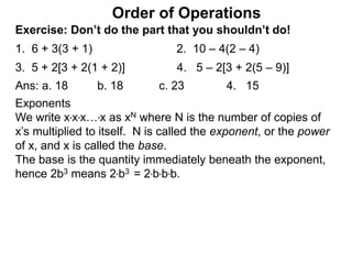 Exercise: Don’t do the part that you shouldn’t do!
1. 6 + 3(3 + 1) 2. 10 – 4(2 – 4)
3. 5 + 2[3 + 2(1 + 2)] 4. 5 – 2[3 + 2(5 – 9)]
Order of Operations
Ans: a. 18 b. 18 c. 23 4. 15
Exponents
We write x*x*x…*x as xN where N is the number of copies of
x’s multiplied to itself. N is called the exponent, or the power
of x, and x is called the base.
The base is the quantity immediately beneath the exponent,
hence 2b3 means 2*b3 = 2*b*b*b.
 