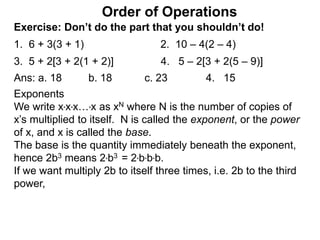Exercise: Don’t do the part that you shouldn’t do!
1. 6 + 3(3 + 1) 2. 10 – 4(2 – 4)
3. 5 + 2[3 + 2(1 + 2)] 4. 5 – 2[3 + 2(5 – 9)]
Order of Operations
Ans: a. 18 b. 18 c. 23 4. 15
Exponents
We write x*x*x…*x as xN where N is the number of copies of
x’s multiplied to itself. N is called the exponent, or the power
of x, and x is called the base.
The base is the quantity immediately beneath the exponent,
hence 2b3 means 2*b3 = 2*b*b*b.
If we want multiply 2b to itself three times, i.e. 2b to the third
power,
 