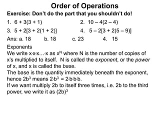 Exercise: Don’t do the part that you shouldn’t do!
1. 6 + 3(3 + 1) 2. 10 – 4(2 – 4)
3. 5 + 2[3 + 2(1 + 2)] 4. 5 – 2[3 + 2(5 – 9)]
Order of Operations
Ans: a. 18 b. 18 c. 23 4. 15
Exponents
We write x*x*x…*x as xN where N is the number of copies of
x’s multiplied to itself. N is called the exponent, or the power
of x, and x is called the base.
The base is the quantity immediately beneath the exponent,
hence 2b3 means 2*b3 = 2*b*b*b.
If we want multiply 2b to itself three times, i.e. 2b to the third
power, we write it as (2b)3
 