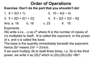 Exercise: Don’t do the part that you shouldn’t do!
1. 6 + 3(3 + 1) 2. 10 – 4(2 – 4)
3. 5 + 2[3 + 2(1 + 2)] 4. 5 – 2[3 + 2(5 – 9)]
Order of Operations
Ans: a. 18 b. 18 c. 23 4. 15
Exponents
We write x*x*x…*x as xN where N is the number of copies of
x’s multiplied to itself. N is called the exponent, or the power
of x, and x is called the base.
The base is the quantity immediately beneath the exponent,
hence 2b3 means 2*b3 = 2*b*b*b.
If we want multiply 2b to itself three times, i.e. 2b to the third
power, we write it as (2b)3 which is (2b)*(2b)*(2b) =8b3.
 