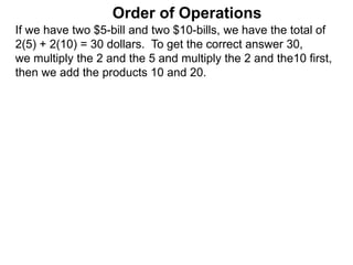 If we have two $5-bill and two $10-bills, we have the total of
2(5) + 2(10) = 30 dollars. To get the correct answer 30,
we multiply the 2 and the 5 and multiply the 2 and the10 first,
then we add the products 10 and 20.
Order of Operations
 