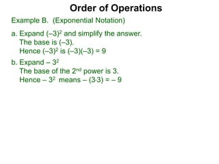 Order of Operations
b. Expand – 32
The base of the 2nd power is 3.
Hence – 32 means – (3*3) = – 9
Example B. (Exponential Notation)
a. Expand (–3)2 and simplify the answer.
The base is (–3).
Hence (–3)2 is (–3)(–3) = 9
 