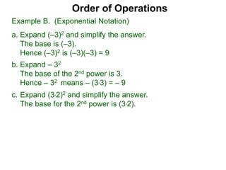 c. Expand (3*2)2 and simplify the answer.
The base for the 2nd power is (3*2).
Order of Operations
b. Expand – 32
The base of the 2nd power is 3.
Hence – 32 means – (3*3) = – 9
Example B. (Exponential Notation)
a. Expand (–3)2 and simplify the answer.
The base is (–3).
Hence (–3)2 is (–3)(–3) = 9
 